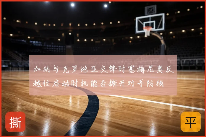 加纳与克罗地亚交锋时塞梅尼奥反越位启动时机能否撕开对手防线