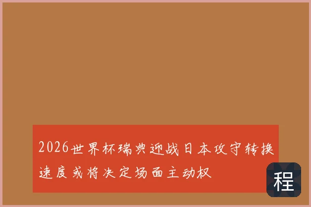 2026世界杯瑞典迎战日本攻守转换速度或将决定场面主动权