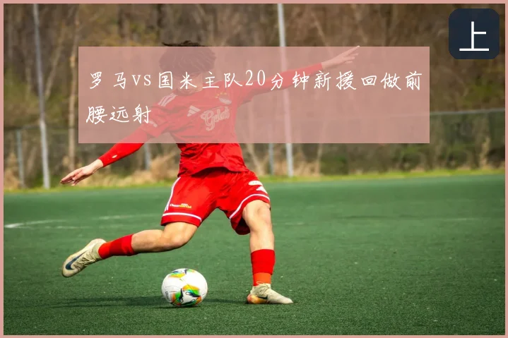 罗马vs国米主队20分钟新援回做前腰远射