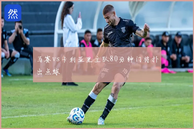 马赛vs卡利亚里主队80分钟门将扑出点球