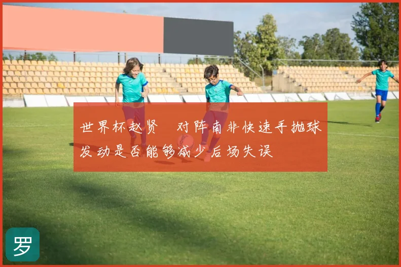 世界杯赵贤祐对阵南非快速手抛球发动是否能够减少后场失误